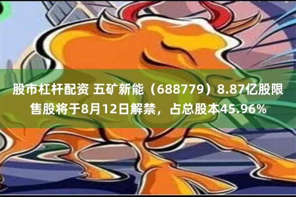 股市杠杆配资 五矿新能（688779）8.87亿股限售股将于8月12日解禁，占总股本45.96%