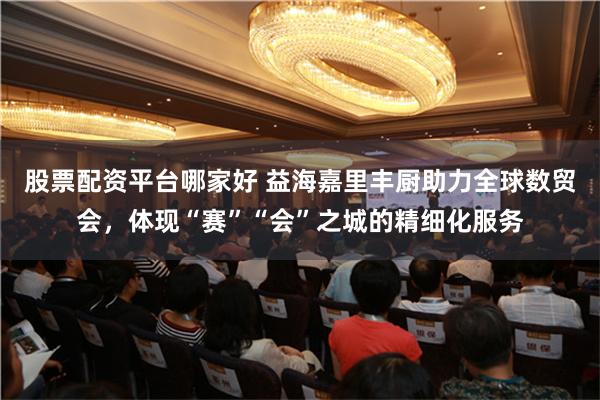 股票配资平台哪家好 益海嘉里丰厨助力全球数贸会，体现“赛”“会”之城的精细化服务