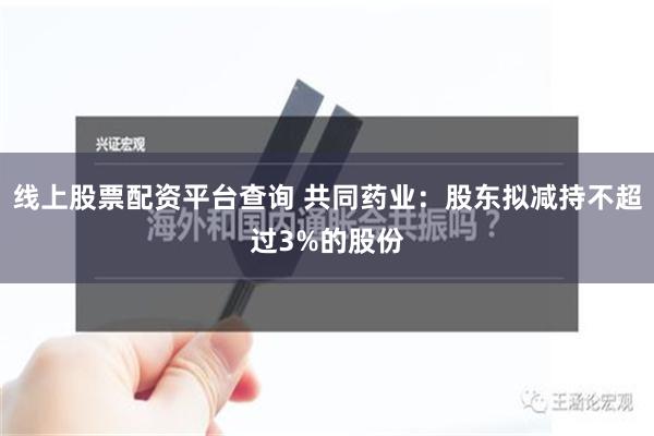 线上股票配资平台查询 共同药业：股东拟减持不超过3%的股份