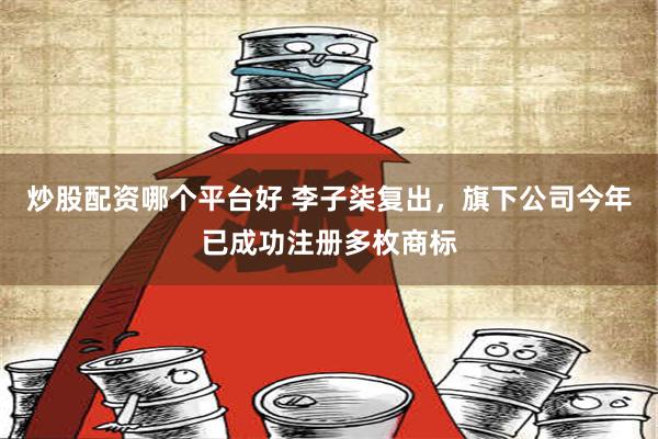 炒股配资哪个平台好 李子柒复出，旗下公司今年已成功注册多枚商标