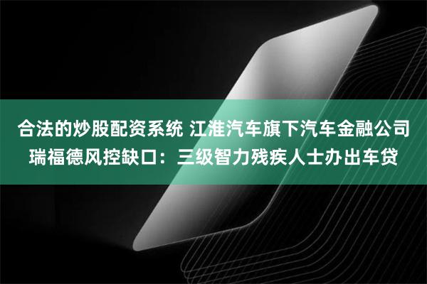 合法的炒股配资系统 江淮汽车旗下汽车金融公司瑞福德风控缺口：三级智力残疾人士办出车贷