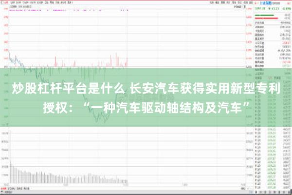 炒股杠杆平台是什么 长安汽车获得实用新型专利授权：“一种汽车驱动轴结构及汽车”