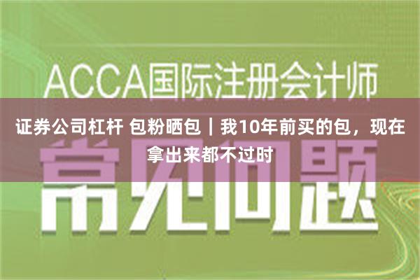 证券公司杠杆 包粉晒包｜我10年前买的包，现在拿出来都不过时