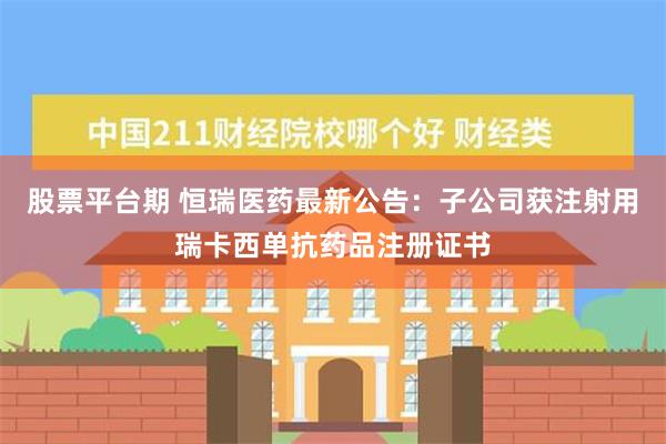 股票平台期 恒瑞医药最新公告：子公司获注射用瑞卡西单抗药品注册证书