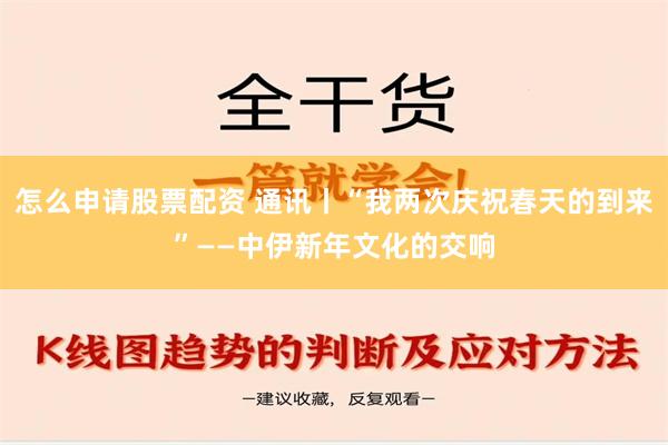 怎么申请股票配资 通讯丨“我两次庆祝春天的到来”——中伊新年文化的交响