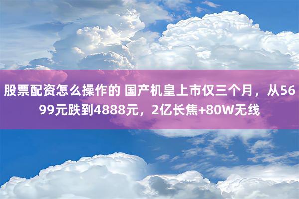 股票配资怎么操作的 国产机皇上市仅三个月，从5699元跌到4888元，2亿长焦+80W无线