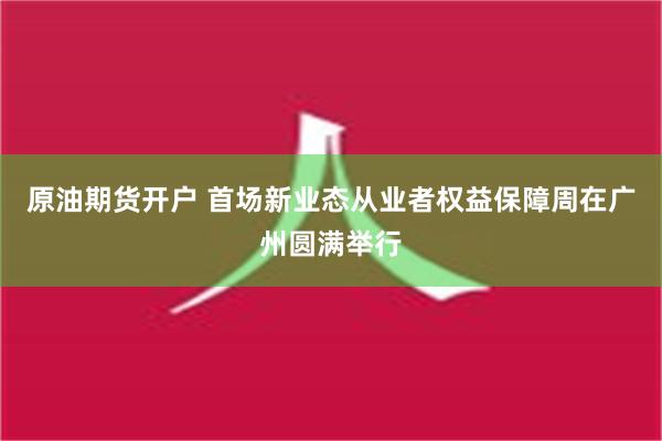 原油期货开户 首场新业态从业者权益保障周在广州圆满举行